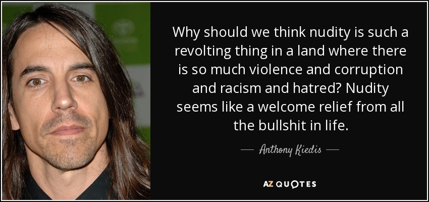 Why should we think nudity is such a revolting thing in a land where there is so much violence and corruption and racism and hatred? Nudity seems like a welcome relief from all the bullshit in life. - Anthony Kiedis