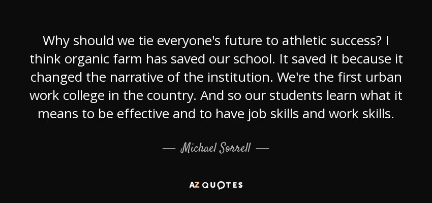 Why should we tie everyone's future to athletic success? I think organic farm has saved our school. It saved it because it changed the narrative of the institution. We're the first urban work college in the country. And so our students learn what it means to be effective and to have job skills and work skills. - Michael Sorrell