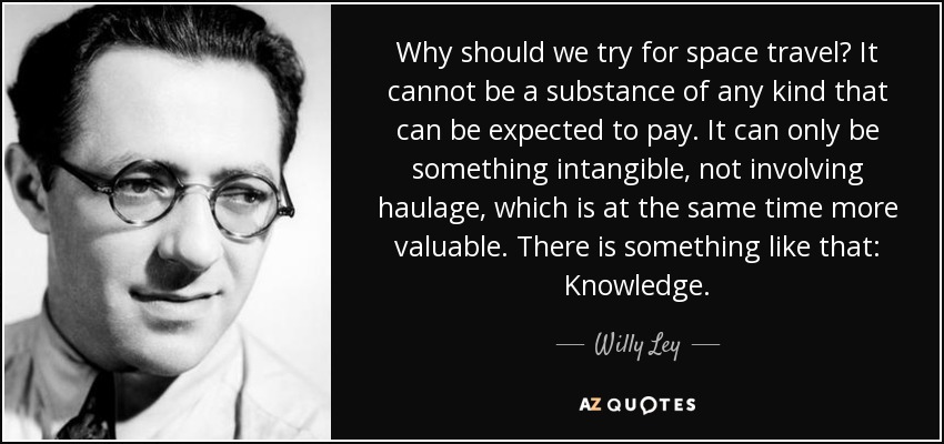 Why should we try for space travel? It cannot be a substance of any kind that can be expected to pay. It can only be something intangible, not involving haulage, which is at the same time more valuable. There is something like that: Knowledge. - Willy Ley