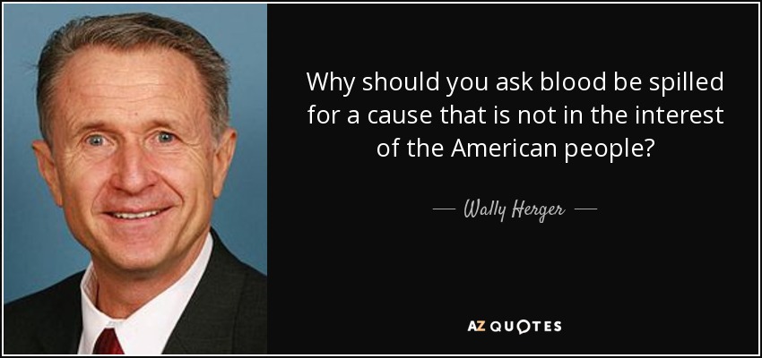 Why should you ask blood be spilled for a cause that is not in the interest of the American people? - Wally Herger