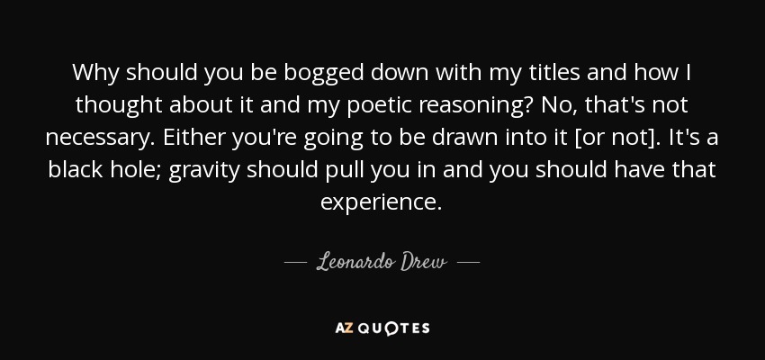 Why should you be bogged down with my titles and how I thought about it and my poetic reasoning? No, that's not necessary. Either you're going to be drawn into it [or not]. It's a black hole; gravity should pull you in and you should have that experience. - Leonardo Drew