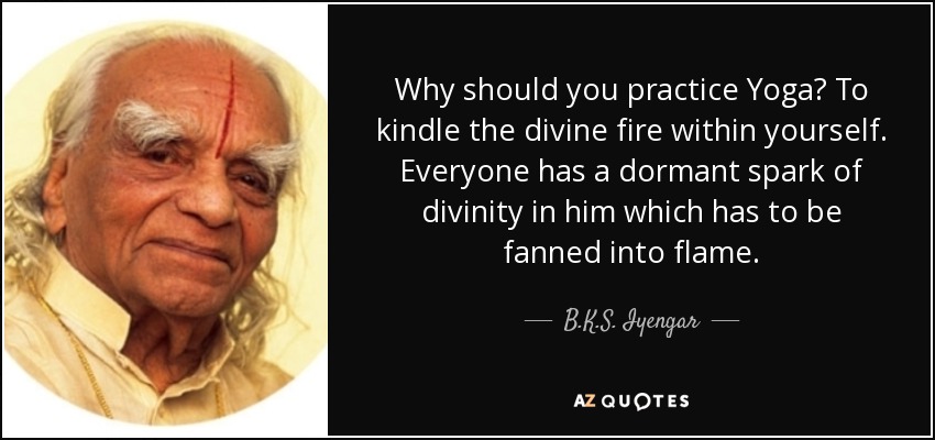 Why should you practice Yoga? To kindle the divine fire within yourself. Everyone has a dormant spark of divinity in him which has to be fanned into flame. - B.K.S. Iyengar