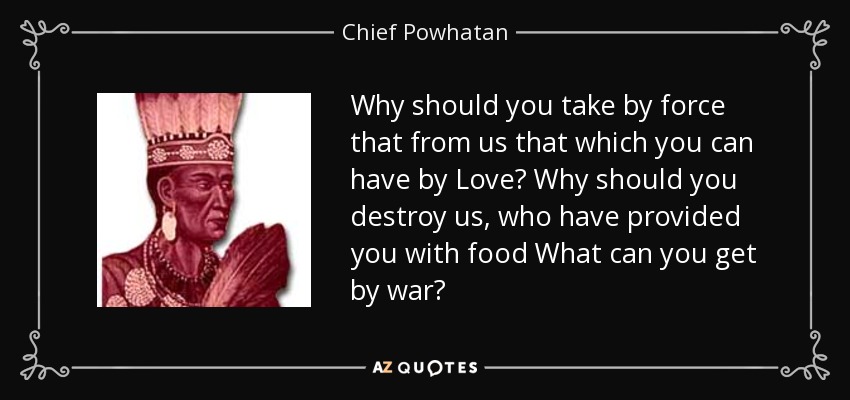 Why should you take by force that from us that which you can have by Love? Why should you destroy us, who have provided you with food What can you get by war? - Chief Powhatan