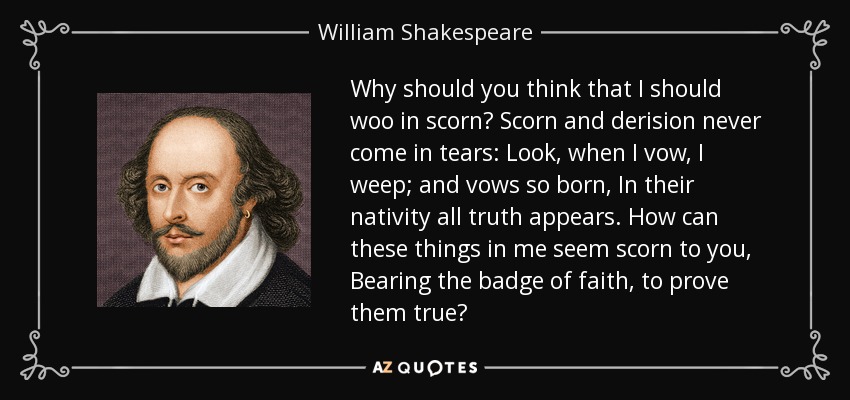 Why should you think that I should woo in scorn? Scorn and derision never come in tears: Look, when I vow, I weep; and vows so born, In their nativity all truth appears. How can these things in me seem scorn to you, Bearing the badge of faith, to prove them true? - William Shakespeare