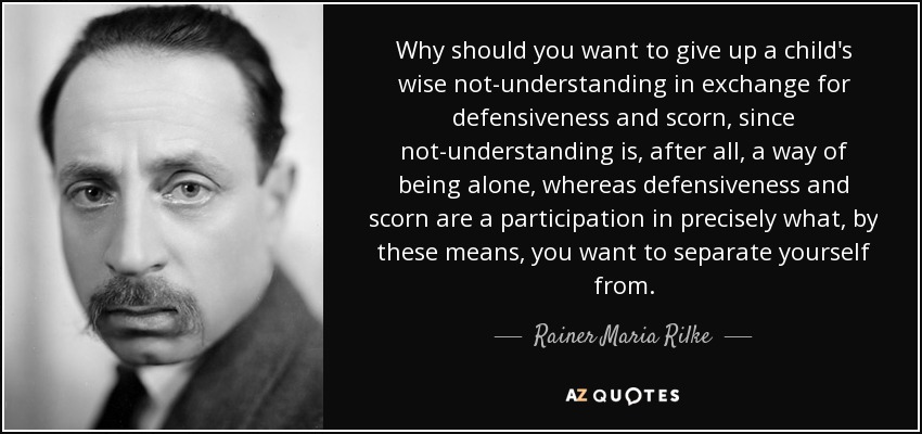 Why should you want to give up a child's wise not-understanding in exchange for defensiveness and scorn, since not-understanding is, after all, a way of being alone, whereas defensiveness and scorn are a participation in precisely what, by these means, you want to separate yourself from. - Rainer Maria Rilke