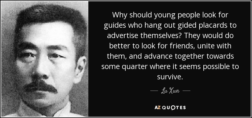 Why should young people look for guides who hang out gided placards to advertise themselves? They would do better to look for friends, unite with them, and advance together towards some quarter where it seems possible to survive. - Lu Xun