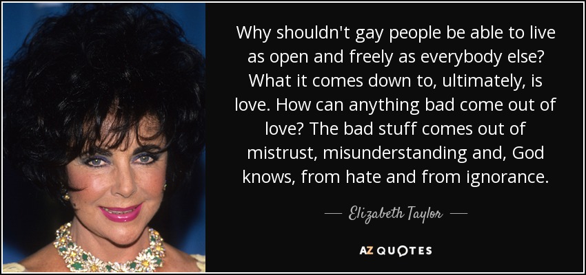 Why shouldn't gay people be able to live as open and freely as everybody else? What it comes down to, ultimately, is love. How can anything bad come out of love? The bad stuff comes out of mistrust, misunderstanding and, God knows, from hate and from ignorance. - Elizabeth Taylor