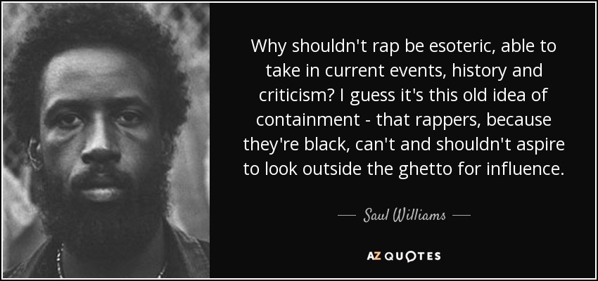Why shouldn't rap be esoteric, able to take in current events, history and criticism? I guess it's this old idea of containment - that rappers, because they're black, can't and shouldn't aspire to look outside the ghetto for influence. - Saul Williams