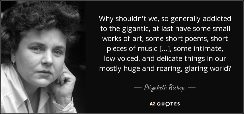 Why shouldn't we, so generally addicted to the gigantic, at last have some small works of art, some short poems, short pieces of music [...], some intimate, low-voiced, and delicate things in our mostly huge and roaring, glaring world? - Elizabeth Bishop