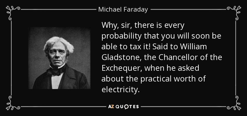 Why, sir, there is every probability that you will soon be able to tax it! Said to William Gladstone, the Chancellor of the Exchequer, when he asked about the practical worth of electricity. - Michael Faraday