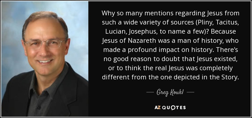 Why so many mentions regarding Jesus from such a wide variety of sources (Pliny, Tacitus, Lucian, Josephus, to name a few)? Because Jesus of Nazareth was a man of history, who made a profound impact on history. There's no good reason to doubt that Jesus existed, or to think the real Jesus was completely different from the one depicted in the Story. - Greg Koukl