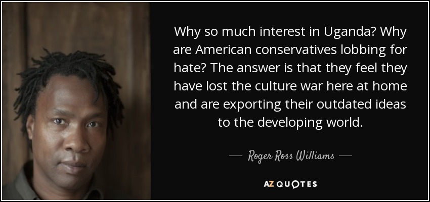 Why so much interest in Uganda? Why are American conservatives lobbing for hate? The answer is that they feel they have lost the culture war here at home and are exporting their outdated ideas to the developing world. - Roger Ross Williams