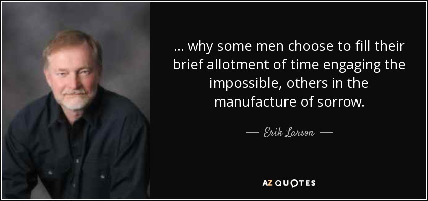 . . . why some men choose to fill their brief allotment of time engaging the impossible, others in the manufacture of sorrow. - Erik Larson