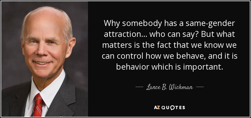 Why somebody has a same-gender attraction... who can say? But what matters is the fact that we know we can control how we behave, and it is behavior which is important. - Lance B. Wickman