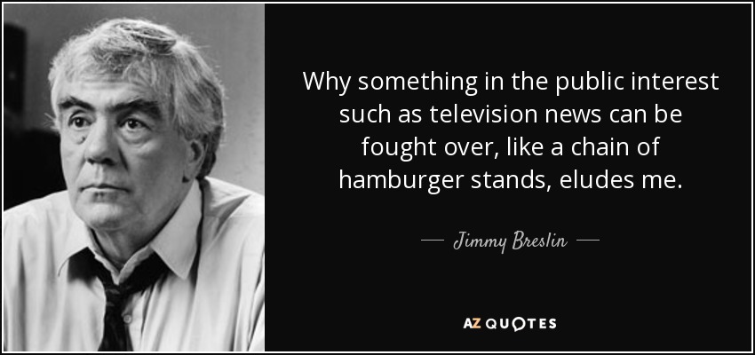 Why something in the public interest such as television news can be fought over, like a chain of hamburger stands, eludes me. - Jimmy Breslin