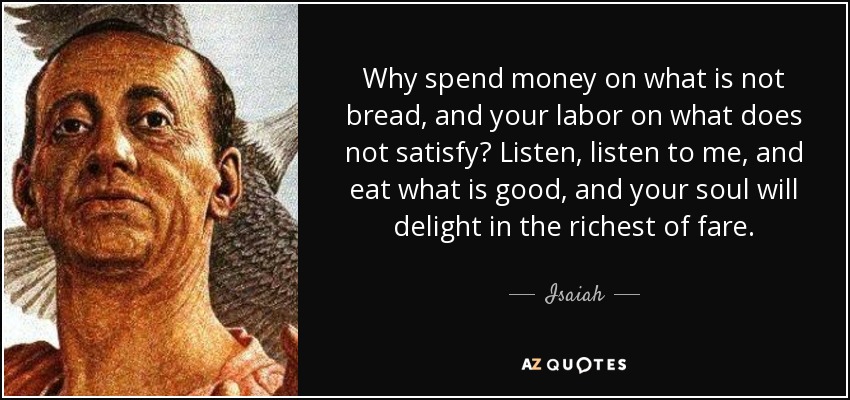 Why spend money on what is not bread, and your labor on what does not satisfy? Listen, listen to me, and eat what is good, and your soul will delight in the richest of fare. - Isaiah