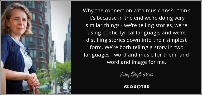 Why the connection with musicians? I think it's because in the end we're doing very similar things - we're telling stories, we're using poetic, lyrical language, and we're distilling stories down into their simplest form. We're both telling a story in two languages - word and music for them; and word and image for me. - Sally Lloyd-Jones