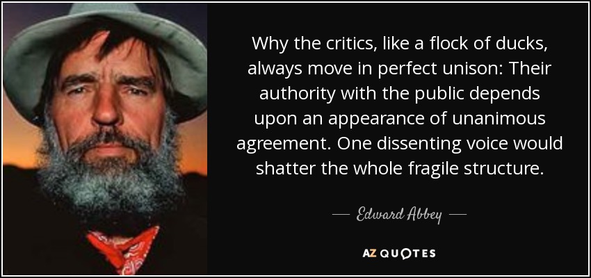 Why the critics, like a flock of ducks, always move in perfect unison: Their authority with the public depends upon an appearance of unanimous agreement. One dissenting voice would shatter the whole fragile structure. - Edward Abbey