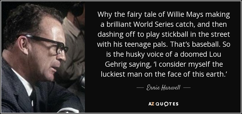 Why the fairy tale of Willie Mays making a brilliant World Series catch, and then dashing off to play stickball in the street with his teenage pals. That’s baseball. So is the husky voice of a doomed Lou Gehrig saying, ‘I consider myself the luckiest man on the face of this earth.’ - Ernie Harwell