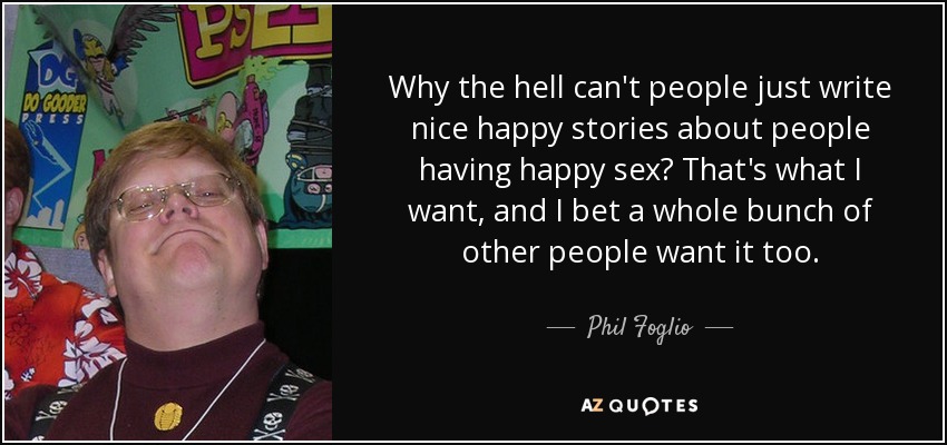Why the hell can't people just write nice happy stories about people having happy sex? That's what I want, and I bet a whole bunch of other people want it too. - Phil Foglio