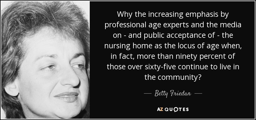 Why the increasing emphasis by professional age experts and the media on - and public acceptance of - the nursing home as the locus of age when, in fact, more than ninety percent of those over sixty-five continue to live in the community? - Betty Friedan