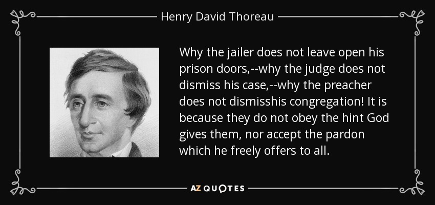 Why the jailer does not leave open his prison doors,--why the judge does not dismiss his case,--why the preacher does not dismisshis congregation! It is because they do not obey the hint God gives them, nor accept the pardon which he freely offers to all. - Henry David Thoreau