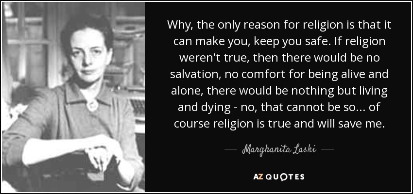 Why, the only reason for religion is that it can make you, keep you safe. If religion weren't true, then there would be no salvation, no comfort for being alive and alone, there would be nothing but living and dying - no, that cannot be so ... of course religion is true and will save me. - Marghanita Laski