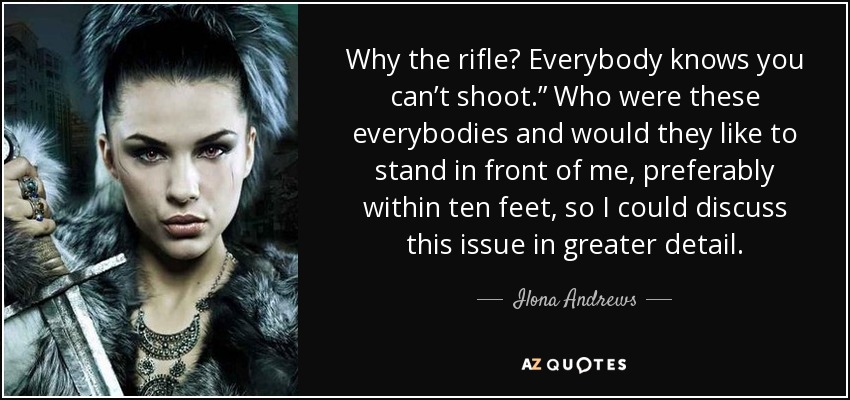 Why the rifle? Everybody knows you can’t shoot.” Who were these everybodies and would they like to stand in front of me, preferably within ten feet, so I could discuss this issue in greater detail. - Ilona Andrews