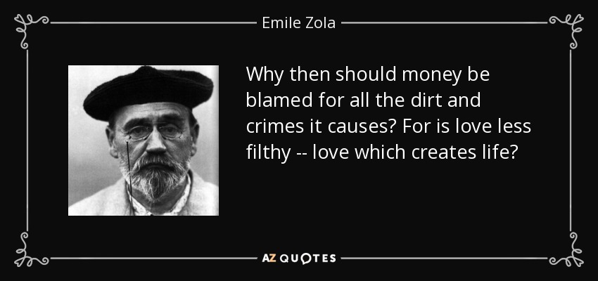 Why then should money be blamed for all the dirt and crimes it causes? For is love less filthy -- love which creates life? - Emile Zola