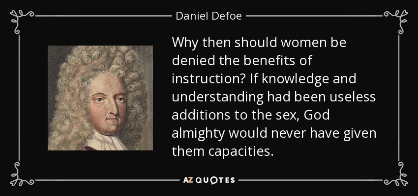 Why then should women be denied the benefits of instruction? If knowledge and understanding had been useless additions to the sex, God almighty would never have given them capacities. - Daniel Defoe