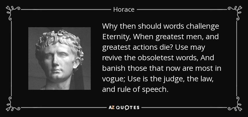 Why then should words challenge Eternity, When greatest men, and greatest actions die? Use may revive the obsoletest words, And banish those that now are most in vogue; Use is the judge, the law, and rule of speech. - Horace