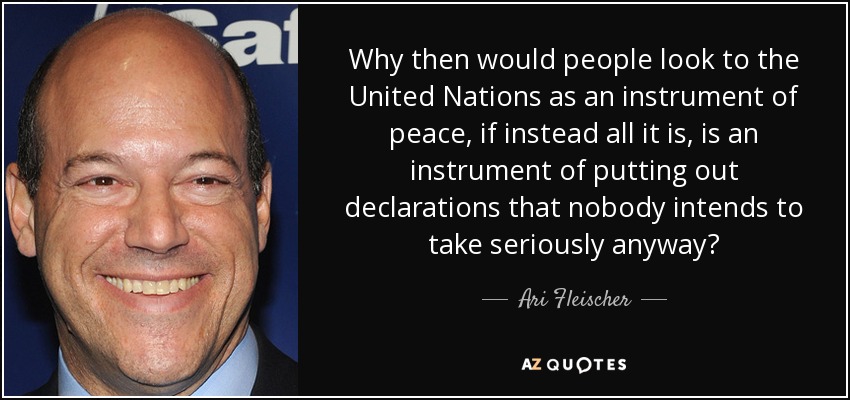 Why then would people look to the United Nations as an instrument of peace, if instead all it is, is an instrument of putting out declarations that nobody intends to take seriously anyway? - Ari Fleischer