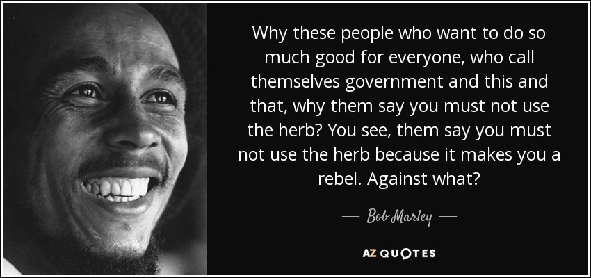 Why these people who want to do so much good for everyone, who call themselves government and this and that, why them say you must not use the herb? You see, them say you must not use the herb because it makes you a rebel. Against what? - Bob Marley