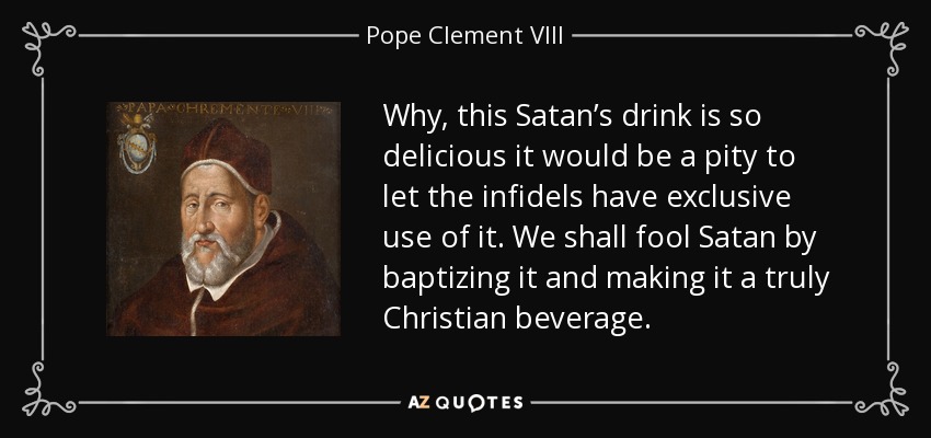 Why, this Satan’s drink is so delicious it would be a pity to let the infidels have exclusive use of it. We shall fool Satan by baptizing it and making it a truly Christian beverage. - Pope Clement VIII