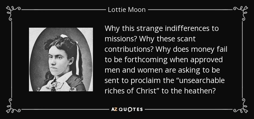 Why this strange indifferences to missions? Why these scant contributions? Why does money fail to be forthcoming when approved men and women are asking to be sent to proclaim the “unsearchable riches of Christ” to the heathen? - Lottie Moon