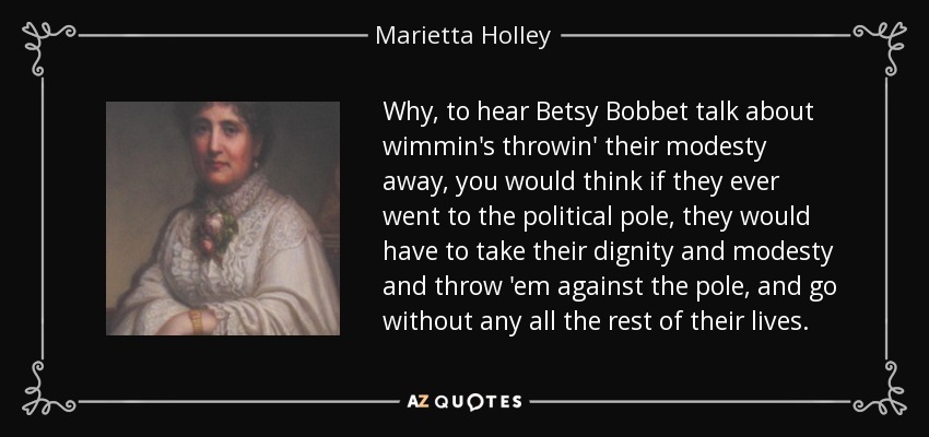 Why, to hear Betsy Bobbet talk about wimmin's throwin' their modesty away, you would think if they ever went to the political pole, they would have to take their dignity and modesty and throw 'em against the pole, and go without any all the rest of their lives. - Marietta Holley