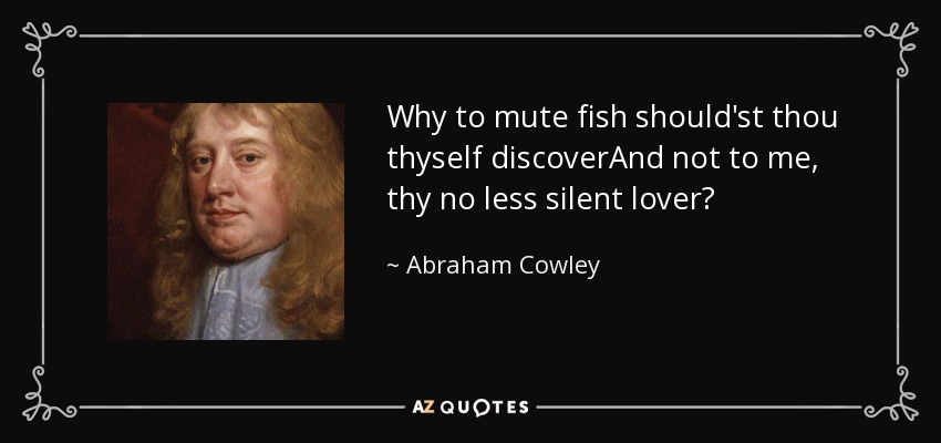 Why to mute fish should'st thou thyself discoverAnd not to me, thy no less silent lover? - Abraham Cowley