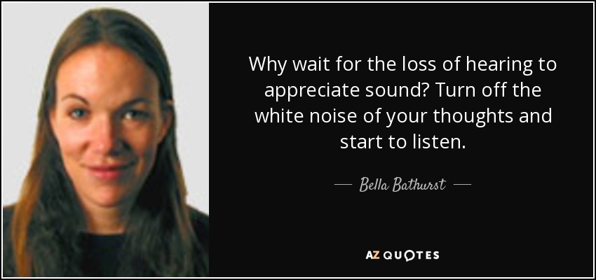 Why wait for the loss of hearing to appreciate sound? Turn off the white noise of your thoughts and start to listen. - Bella Bathurst