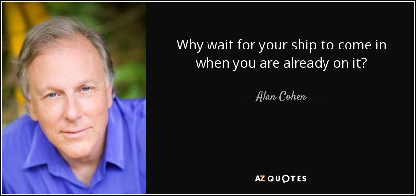 Why wait for your ship to come in when you are already on it? - Alan Cohen