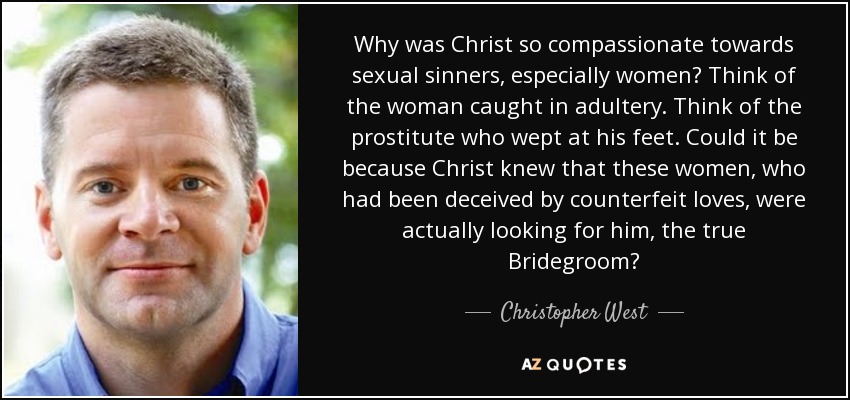 Why was Christ so compassionate towards sexual sinners, especially women? Think of the woman caught in adultery. Think of the prostitute who wept at his feet. Could it be because Christ knew that these women, who had been deceived by counterfeit loves, were actually looking for him, the true Bridegroom? - Christopher West