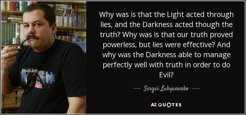 Why was is that the Light acted through lies, and the Darkness acted though the truth? Why was is that our truth proved powerless, but lies were effective? And why was the Darkness able to manage perfectly well with truth in order to do Evil? - Sergei Lukyanenko