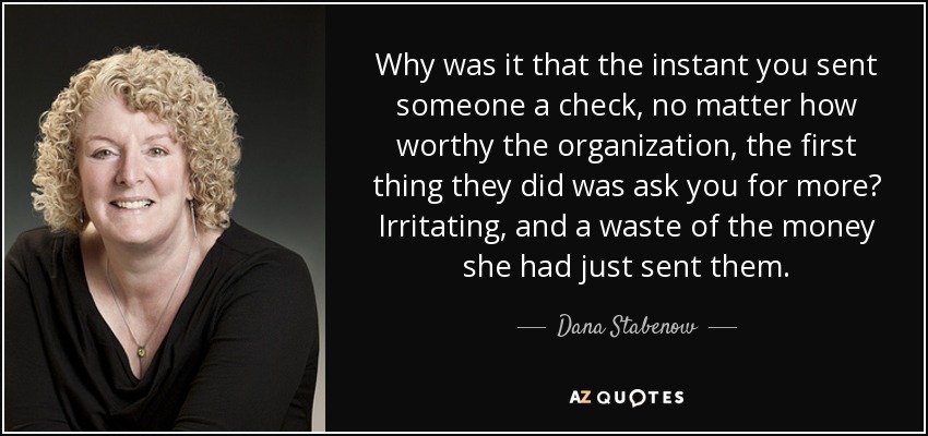 Why was it that the instant you sent someone a check, no matter how worthy the organization, the first thing they did was ask you for more? Irritating, and a waste of the money she had just sent them. - Dana Stabenow