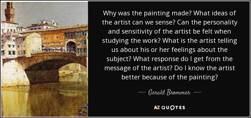 Why was the painting made? What ideas of the artist can we sense? Can the personality and sensitivity of the artist be felt when studying the work? What is the artist telling us about his or her feelings about the subject? What response do I get from the message of the artist? Do I know the artist better because of the painting? - Gerald Brommer
