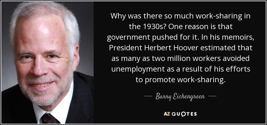 Why was there so much work-sharing in the 1930s? One reason is that government pushed for it. In his memoirs, President Herbert Hoover estimated that as many as two million workers avoided unemployment as a result of his efforts to promote work-sharing. - Barry Eichengreen