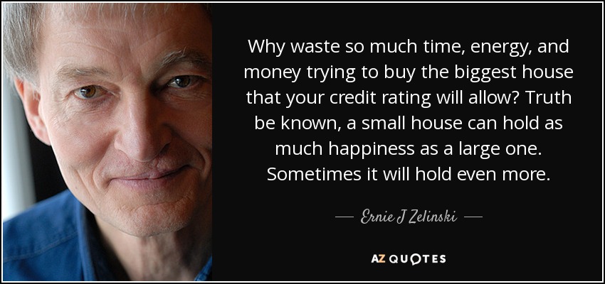 Why waste so much time, energy, and money trying to buy the biggest house that your credit rating will allow? Truth be known, a small house can hold as much happiness as a large one. Sometimes it will hold even more. - Ernie J Zelinski