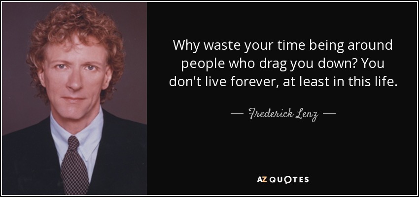 Why waste your time being around people who drag you down? You don't live forever, at least in this life. - Frederick Lenz