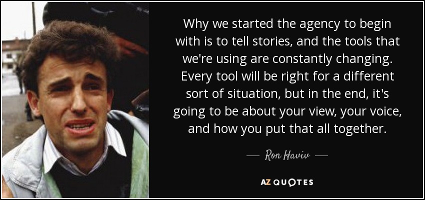 Why we started the agency to begin with is to tell stories, and the tools that we're using are constantly changing. Every tool will be right for a different sort of situation, but in the end, it's going to be about your view, your voice, and how you put that all together. - Ron Haviv