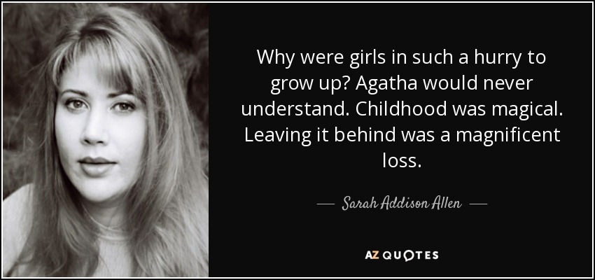 Why were girls in such a hurry to grow up? Agatha would never understand. Childhood was magical. Leaving it behind was a magnificent loss. - Sarah Addison Allen