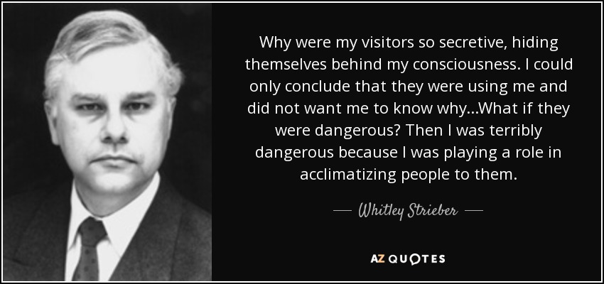 Why were my visitors so secretive, hiding themselves behind my consciousness. I could only conclude that they were using me and did not want me to know why...What if they were dangerous? Then I was terribly dangerous because I was playing a role in acclimatizing people to them. - Whitley Strieber