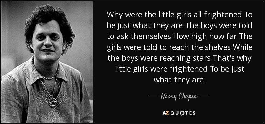 Why were the little girls all frightened To be just what they are The boys were told to ask themselves How high how far The girls were told to reach the shelves While the boys were reaching stars That's why little girls were frightened To be just what they are. - Harry Chapin